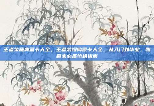 王者荣耀典藏卡大全,王者荣耀典藏卡大全,从入门到毕业,收藏家必备终极指南