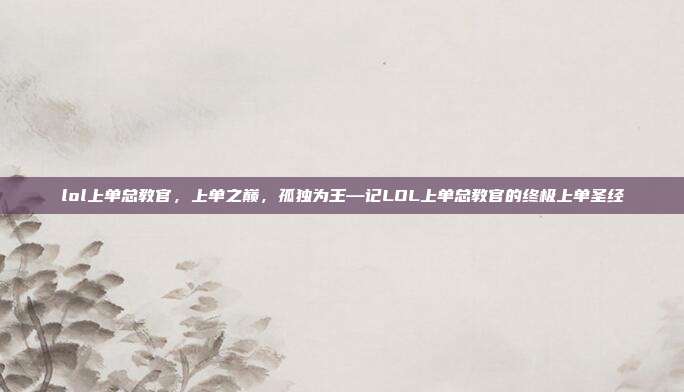 lol上单总教官,上单之巅,孤独为王—记LOL上单总教官的终极上单圣经