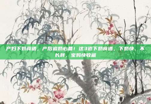 产妇下奶食谱,产后追奶必备!这3道下奶食谱,下奶快、不长胖,宝妈快收藏