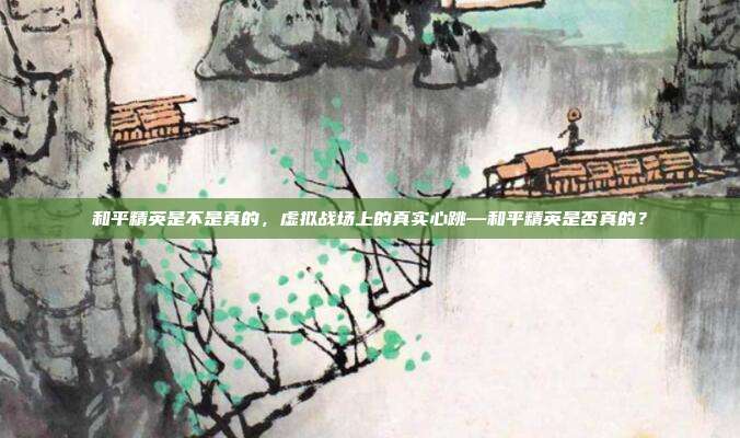 和平精英是不是真的,虚拟战场上的真实心跳—和平精英是否真的?