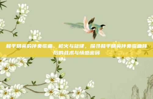 和平精英的伴奏歌曲,枪火与旋律,探寻和平精英伴奏歌曲背后的战术与情感密码