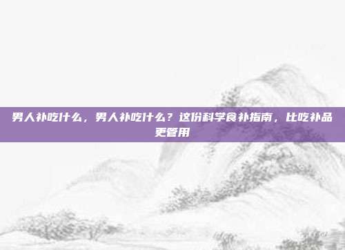 男人补吃什么,男人补吃什么?这份科学食补指南,比吃补品更管用