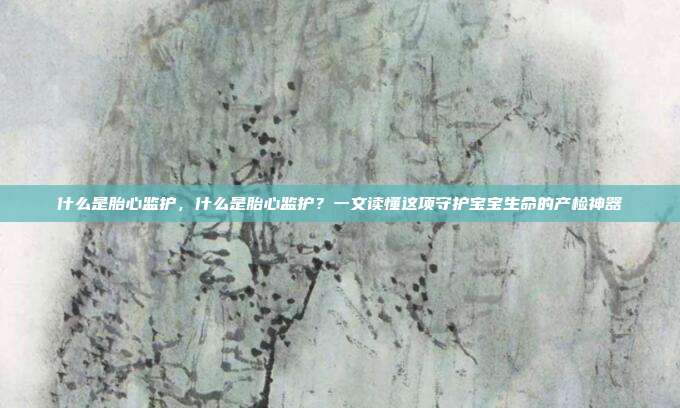 什么是胎心监护,什么是胎心监护?一文读懂这项守护宝宝生命的产检神器
