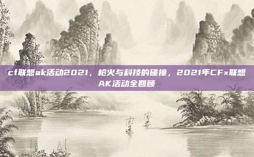 cf联想ak活动2021,枪火与科技的碰撞,2021年CF×联想AK活动全回顾