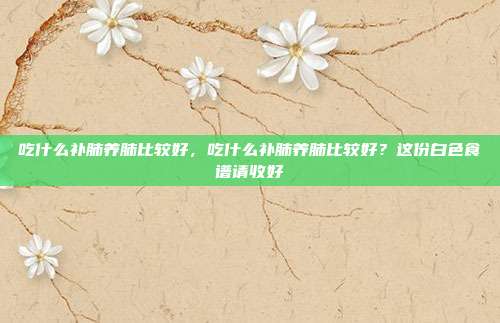 吃什么补肺养肺比较好,吃什么补肺养肺比较好?这份白色食谱请收好