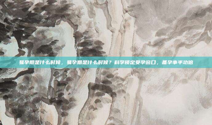 易孕期是什么时候,易孕期是什么时候?科学锁定受孕窗口,备孕事半功倍