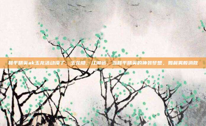 和平精英ak玉龙活动没了,玉龙隐,江湖远,当和平精英的神装梦想,如晨雾般消散