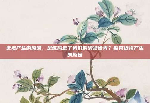 近视产生的原因,是谁偷走了我们的清晰世界?探究近视产生的原因