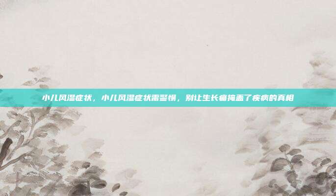 小儿风湿症状,小儿风湿症状需警惕,别让生长痛掩盖了疾病的真相