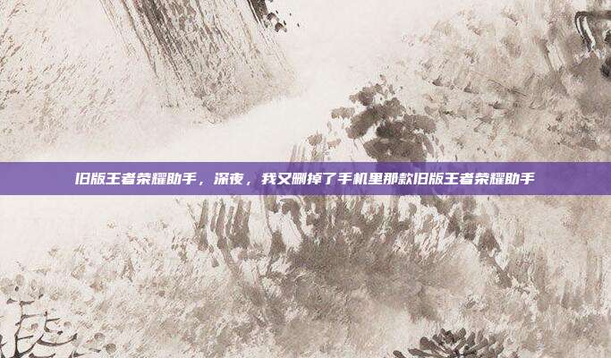 旧版王者荣耀助手,深夜,我又删掉了手机里那款旧版王者荣耀助手