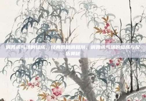 调胃承气汤的组成,经典胃肠调和剂,调胃承气汤的组成与配伍奥秘