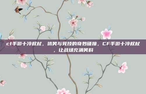 cf手游十冷权杖,搞笑与竞技的奇妙碰撞,CF手游十冷权杖,让战场充满笑料