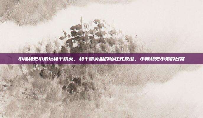 小陈和史小弟玩和平精英,和平精英里的牺牲式友谊,小陈和史小弟的日常