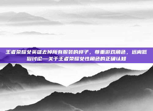 王者荣耀女英雄去掉所有服装的样子,尊重游戏角色,远离低俗讨论—关于王者荣耀女性角色的正确认知