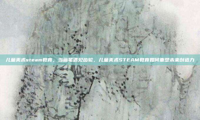 儿童美术steam教育,当画笔遇见齿轮,儿童美术STEAM教育如何重塑未来创造力