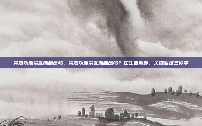 胃肠功能紊乱能自愈吗,胃肠功能紊乱能自愈吗?医生告诉你,关键看这三件事