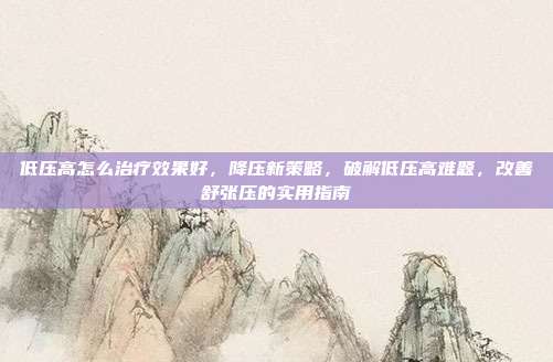 低压高怎么治疗效果好,降压新策略,破解低压高难题,改善舒张压的实用指南