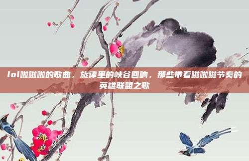 lol啦啦啦的歌曲,旋律里的峡谷回响,那些带着啦啦啦节奏的英雄联盟之歌