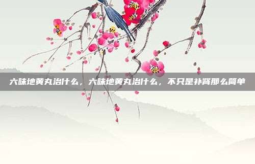 六味地黄丸治什么,六味地黄丸治什么,不只是补肾那么简单