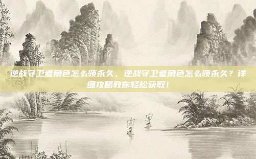 逆战守卫者角色怎么领永久,逆战守卫者角色怎么领永久?详细攻略教你轻松获取!