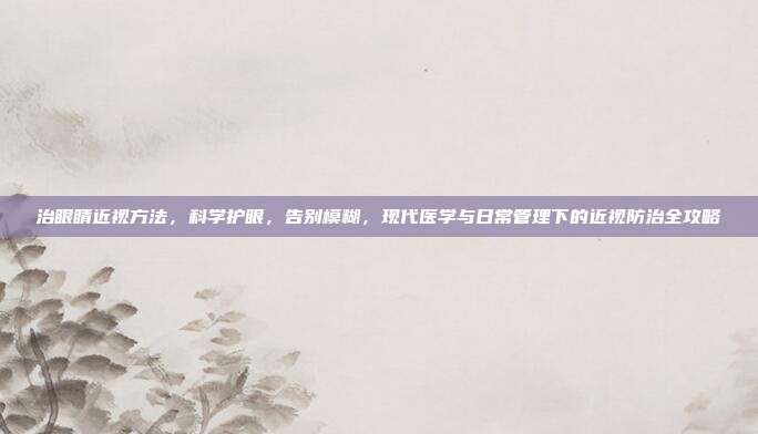 治眼睛近视方法,科学护眼,告别模糊,现代医学与日常管理下的近视防治全攻略