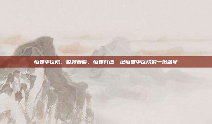 恒安中医院,杏林春暖,恒安有道—记恒安中医院的一份坚守