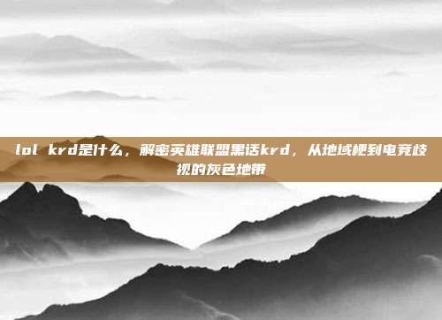 lol krd是什么,解密英雄联盟黑话krd,从地域梗到电竞歧视的灰色地带