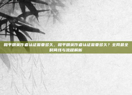和平精英作者认证需要多久,和平精英作者认证需要多久?全网最全时间线与流程解析