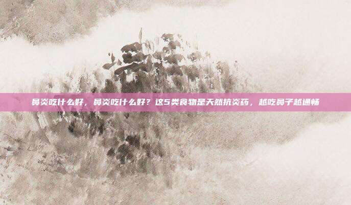 鼻炎吃什么好,鼻炎吃什么好?这5类食物是天然抗炎药,越吃鼻子越通畅