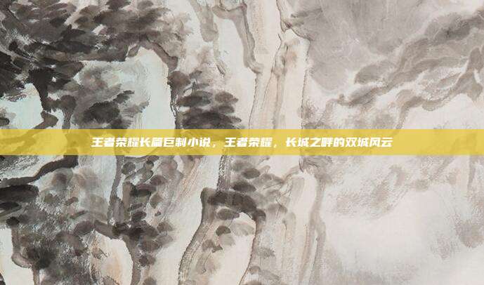 王者荣耀长篇巨制小说,王者荣耀,长城之畔的双城风云