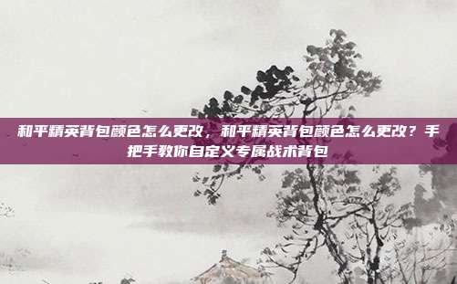 和平精英背包颜色怎么更改,和平精英背包颜色怎么更改?手把手教你自定义专属战术背包