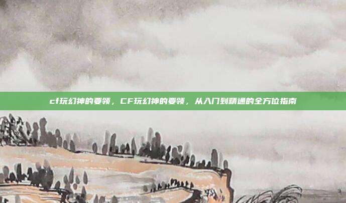 cf玩幻神的要领,CF玩幻神的要领,从入门到精通的全方位指南