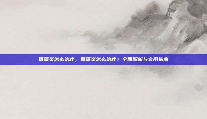 胃窦炎怎么治疗,胃窦炎怎么治疗?全面解析与实用指南