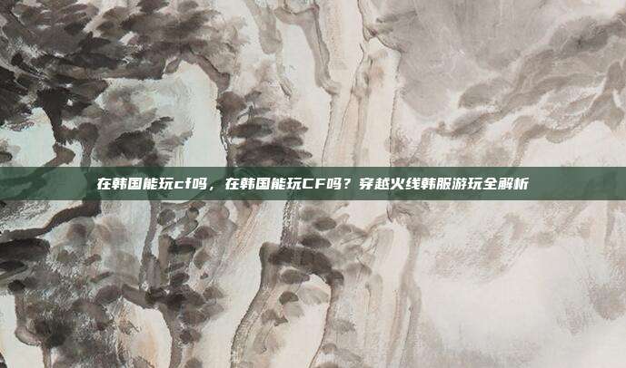 在韩国能玩cf吗,在韩国能玩CF吗?穿越火线韩服游玩全解析
