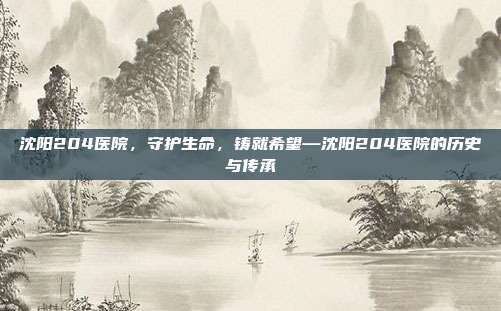 沈阳204医院,守护生命,铸就希望—沈阳204医院的历史与传承