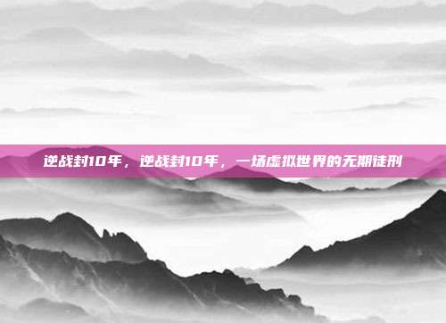 逆战封10年,逆战封10年,一场虚拟世界的无期徒刑
