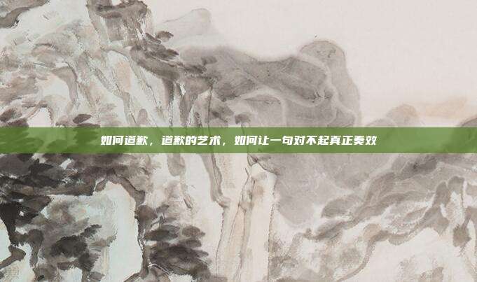 如何道歉,道歉的艺术,如何让一句对不起真正奏效