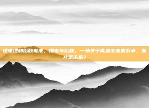 锂电池和铅酸电池,锂电与铅酸,一场关于能量密度的战争,谁才是未来?