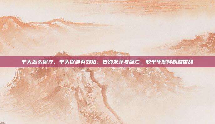 芋头怎么保存,芋头保鲜有妙招,告别发芽与腐烂,放半年照样粉糯香甜
