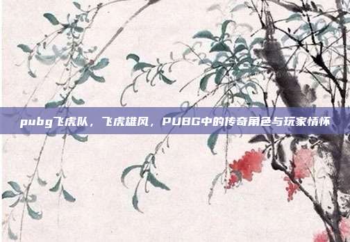 pubg飞虎队,飞虎雄风,PUBG中的传奇角色与玩家情怀