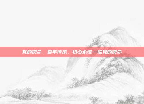 党的使命,百年传承,初心永恒—论党的使命
