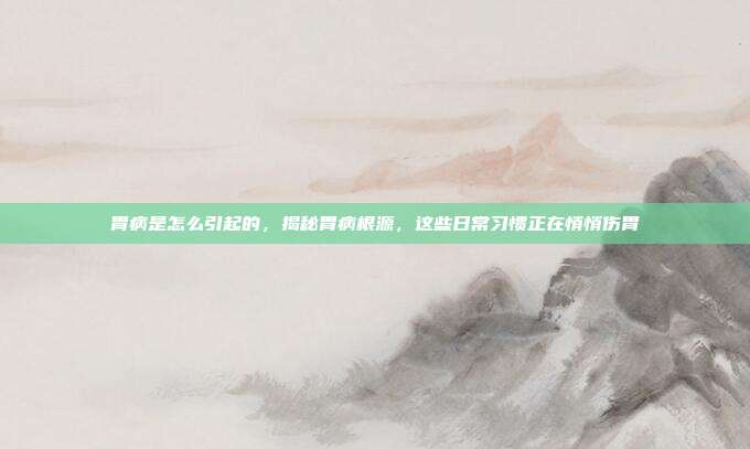 胃病是怎么引起的,揭秘胃病根源,这些日常习惯正在悄悄伤胃