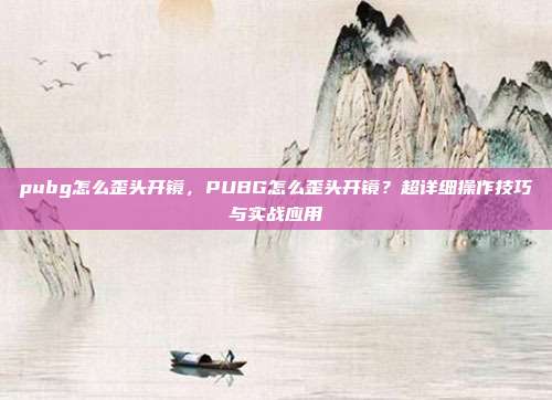 pubg怎么歪头开镜,PUBG怎么歪头开镜?超详细操作技巧与实战应用