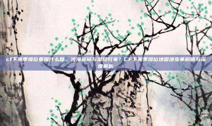 cf下赛季排位要加什么图,沙海迷城与潜艇归来?CF下赛季排位地图池变革前瞻与深度解析