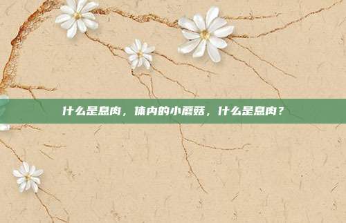 什么是息肉,体内的小蘑菇,什么是息肉?