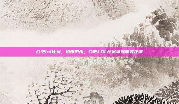 合肥lol比赛,燃爆庐州,合肥LOL比赛掀起电竞狂潮