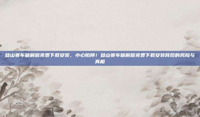 登山赛车破解版免费下载安装,小心陷阱!登山赛车破解版免费下载安装背后的风险与真相