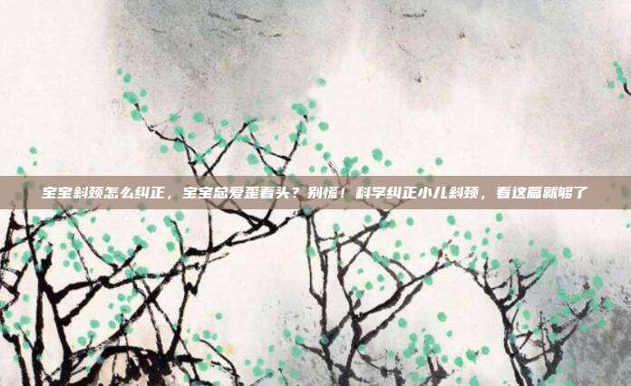 宝宝斜颈怎么纠正,宝宝总爱歪着头?别慌!科学纠正小儿斜颈,看这篇就够了