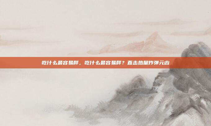 吃什么最容易胖,吃什么最容易胖?直击热量炸弹元凶