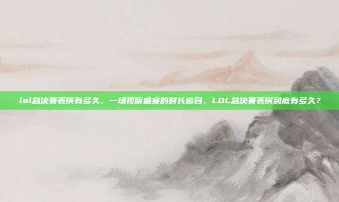 lol总决赛表演有多久,一场视听盛宴的时长密码,LOL总决赛表演到底有多久?